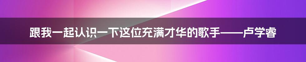 跟我一起认识一下这位充满才华的歌手——卢学睿