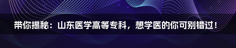 带你揭秘:山东医学高等专科,想学医的你可别错过!