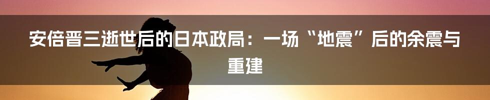 安倍晋三逝世后的日本政局:一场“地震”后的余震与重建
