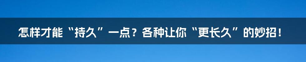 怎样才能“持久”一点?各种让你“更长久”的妙招!