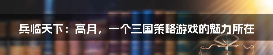 兵临天下:高月,一个三国策略游戏的魅力所在