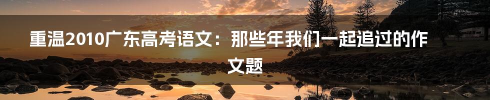重温2010广东高考语文：那些年我们一起追过的作文题