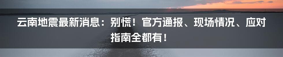云南地震最新消息:别慌!官方通报、现场情况、应对指南全都有!
