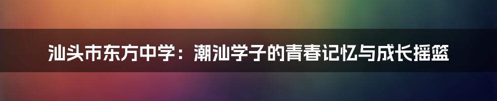 汕头市东方中学:潮汕学子的青春记忆与成长摇篮