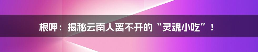 根呷:揭秘云南人离不开的“灵魂小吃”!
