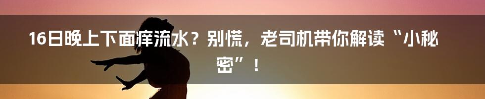 16日晚上下面痒流水?别慌,老司机带你解读“小秘密”!