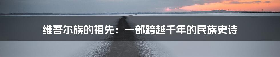 维吾尔族的祖先:一部跨越千年的民族史诗