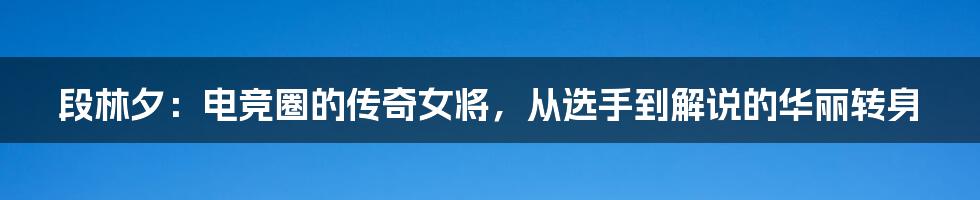 段林夕:电竞圈的传奇女将,从选手到解说的华丽转身