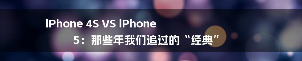 iPhone 4S VS iPhone 5:那些年我们追过的“经典”