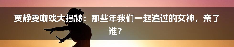 贾静雯吻戏大揭秘:那些年我们一起追过的女神,亲了谁?