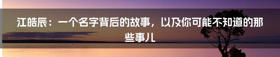 江皓辰:一个名字背后的故事,以及你可能不知道的那些事儿