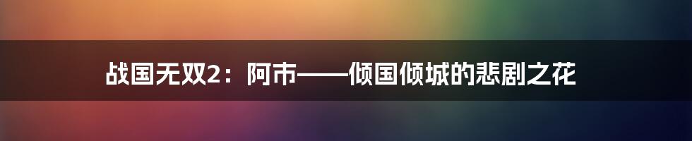 战国无双2:阿市——倾国倾城的悲剧之花