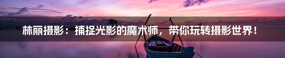林丽摄影:捕捉光影的魔术师,带你玩转摄影世界!