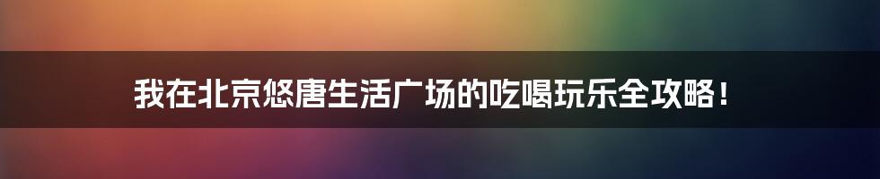 我在北京悠唐生活广场的吃喝玩乐全攻略!