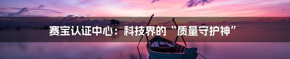 赛宝认证中心:科技界的“质量守护神”