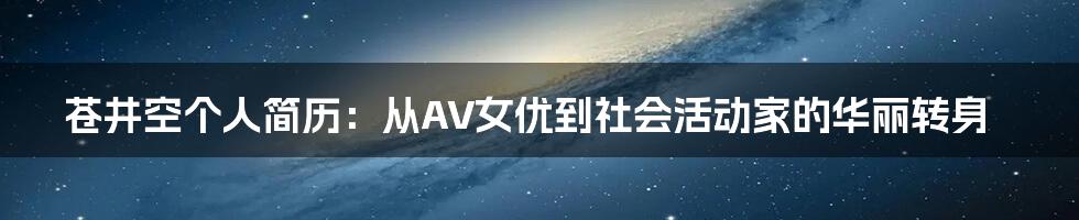 苍井空个人简历:从AV女优到社会活动家的华丽转身