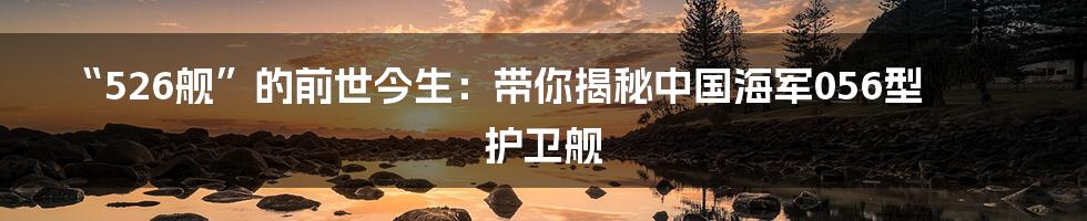 “526舰”的前世今生:带你揭秘中国海军056型护卫舰
