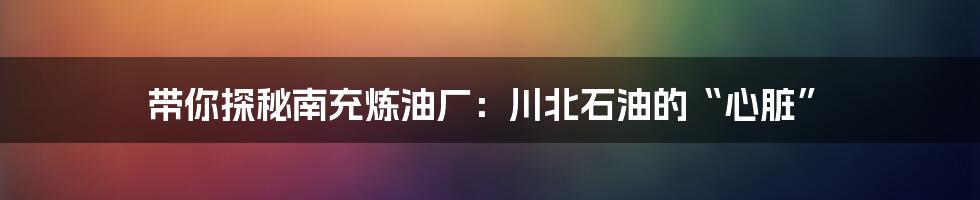 带你探秘南充炼油厂：川北石油的“心脏”