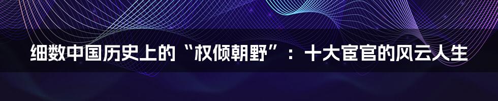 细数中国历史上的“权倾朝野”:十大宦官的风云人生