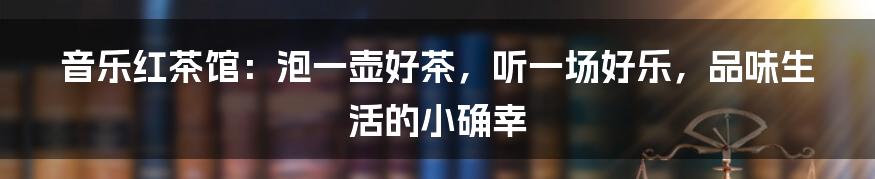 音乐红茶馆:泡一壶好茶,听一场好乐,品味生活的小确幸