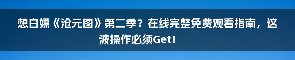 想白嫖《沧元图》第二季?在线完整免费观看指南,这波操作必须Get!