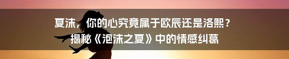 夏沫，你的心究竟属于欧辰还是洛熙？ 揭秘《泡沫之夏》中的情感纠葛
