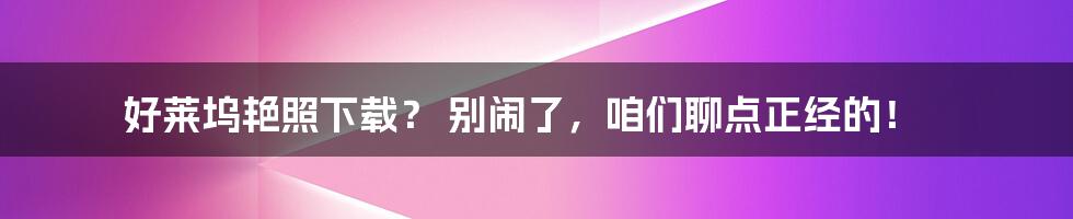 好莱坞艳照下载? 别闹了,咱们聊点正经的!