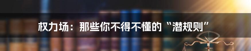 权力场：那些你不得不懂的“潜规则”