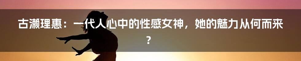 古濑理惠:一代人心中的性感女神,她的魅力从何而来?