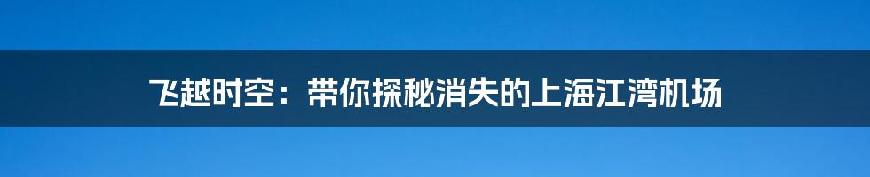 飞越时空：带你探秘消失的上海江湾机场