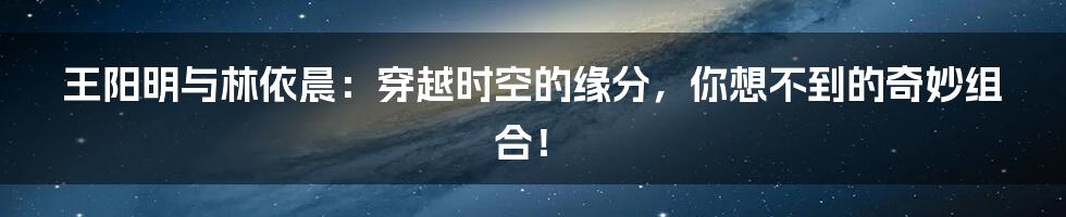 王阳明与林依晨:穿越时空的缘分,你想不到的奇妙组合!
