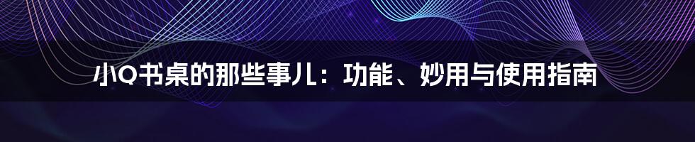 小Q书桌的那些事儿:功能、妙用与使用指南