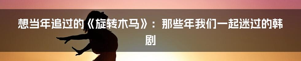 想当年追过的《旋转木马》：那些年我们一起迷过的韩剧