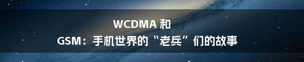 WCDMA 和 GSM:手机世界的“老兵”们的故事