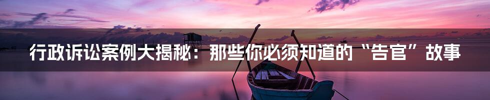 行政诉讼案例大揭秘:那些你必须知道的“告官”故事
