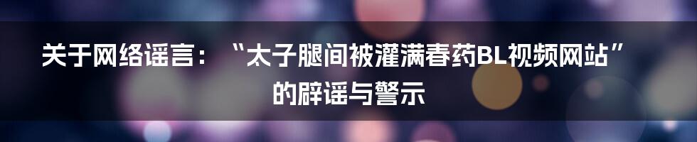 关于网络谣言:“太子腿间被灌满春药BL视频网站”的辟谣与警示