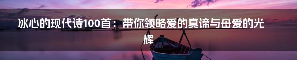 冰心的现代诗100首：带你领略爱的真谛与母爱的光辉