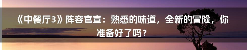 《中餐厅3》阵容官宣:熟悉的味道,全新的冒险,你准备好了吗?