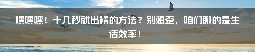 嘿嘿嘿！十几秒就出精的方法？别想歪，咱们聊的是生活效率！