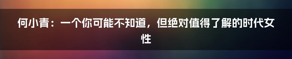 何小青:一个你可能不知道,但绝对值得了解的时代女性
