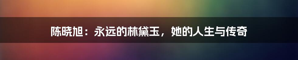 陈晓旭:永远的林黛玉,她的人生与传奇