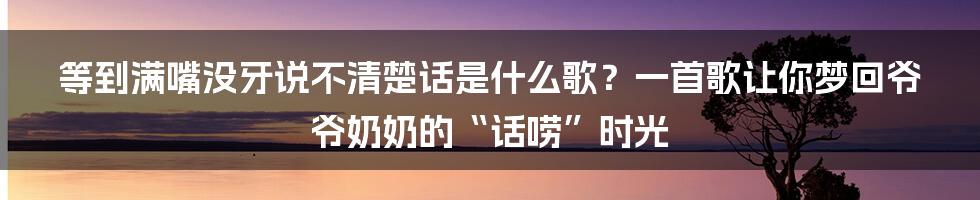 等到满嘴没牙说不清楚话是什么歌?一首歌让你梦回爷爷奶奶的“话唠”时光