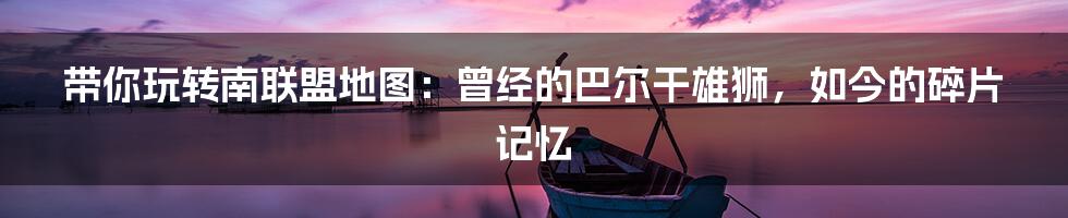 带你玩转南联盟地图:曾经的巴尔干雄狮,如今的碎片记忆