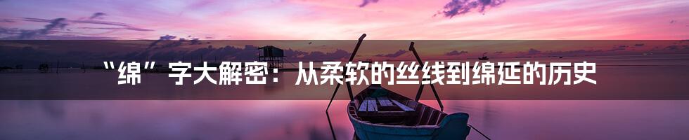 “绵”字大解密：从柔软的丝线到绵延的历史
