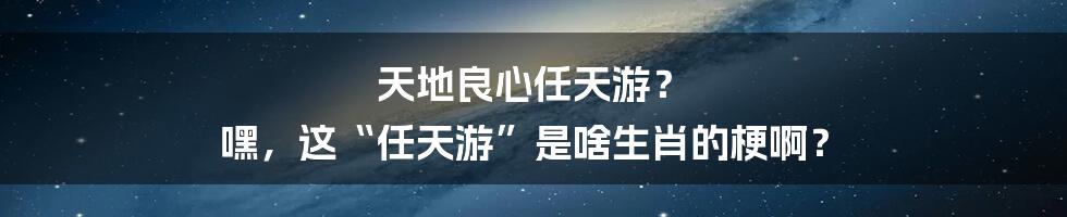 天地良心任天游? 嘿,这“任天游”是啥生肖的梗啊?