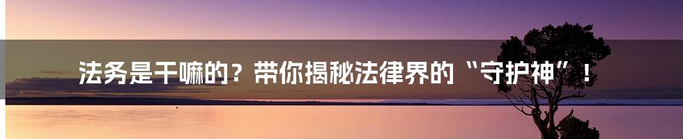 法务是干嘛的？带你揭秘法律界的“守护神”！