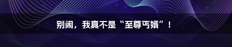别闹,我真不是“至尊丐婿”!