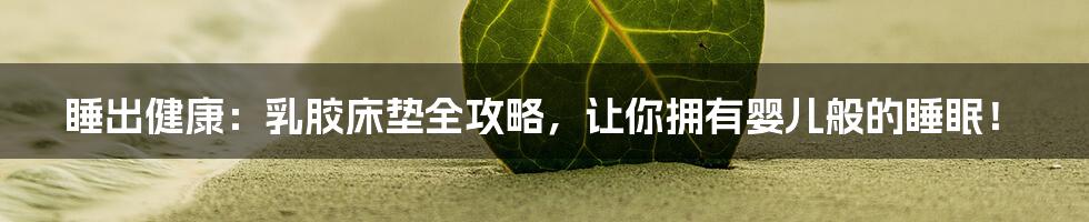 睡出健康：乳胶床垫全攻略，让你拥有婴儿般的睡眠！