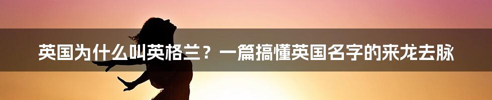 英国为什么叫英格兰?一篇搞懂英国名字的来龙去脉