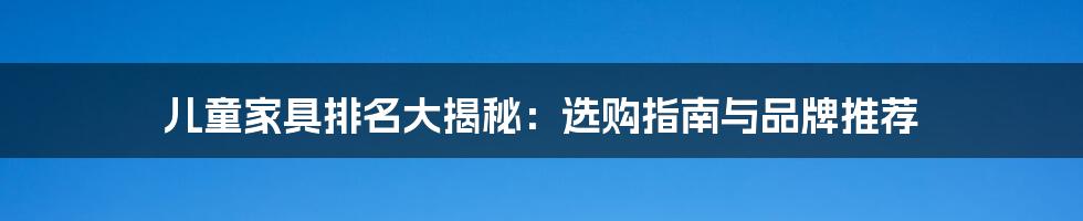 儿童家具排名大揭秘：选购指南与品牌推荐